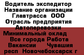 Водитель-экспедитор › Название организации ­ Главтрасса, ООО › Отрасль предприятия ­ Автоперевозки › Минимальный оклад ­ 1 - Все города Работа » Вакансии   . Чувашия респ.,Новочебоксарск г.